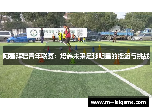 阿塞拜疆青年联赛：培养未来足球明星的摇篮与挑战