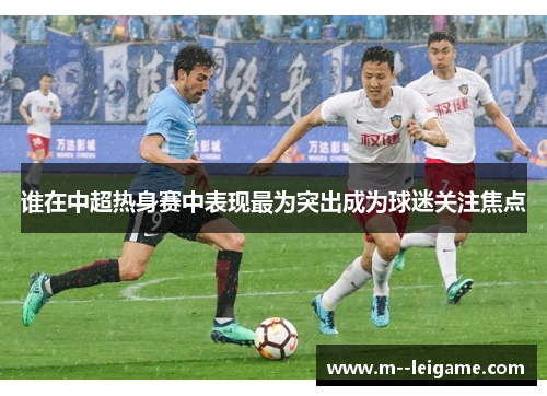 谁在中超热身赛中表现最为突出成为球迷关注焦点 谁在中超热身赛中表现最为突出成为球迷关注焦点