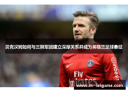 贝克汉姆如何与三狮军团建立深厚关系并成为英格兰足球象征 贝克汉姆如何与三狮军团建立深厚关系并成为英格兰足球象征