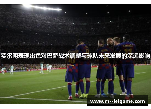 费尔明表现出色对巴萨战术调整与球队未来发展的深远影响 费尔明表现出色对巴萨战术调整与球队未来发展的深远影响