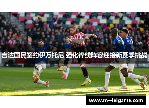 吉达国民签约伊万托尼 强化锋线阵容迎接新赛季挑战 吉达国民签约伊万托尼 强化锋线阵容迎接新赛季挑战