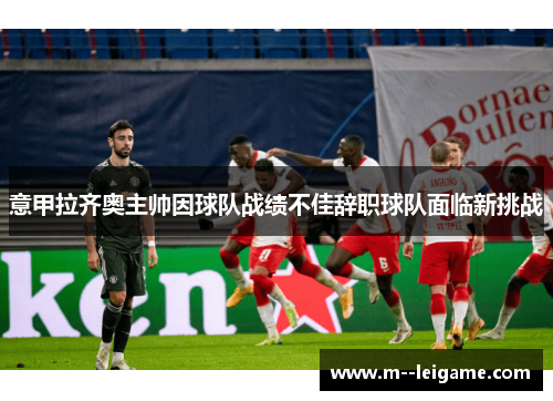 意甲拉齐奥主帅因球队战绩不佳辞职球队面临新挑战 意甲拉齐奥主帅因球队战绩不佳辞职球队面临新挑战
