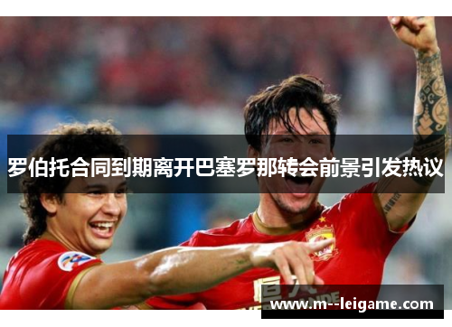 罗伯托合同到期离开巴塞罗那转会前景引发热议