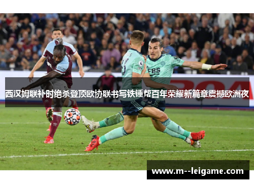 西汉姆联补时绝杀登顶欧协联书写铁锤帮百年荣耀新篇章震撼欧洲夜 西汉姆联补时绝杀登顶欧协联书写铁锤帮百年荣耀新篇章震撼欧洲夜