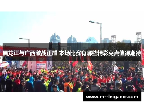黑龙江与广西激战正酣 本场比赛有哪些精彩亮点值得期待