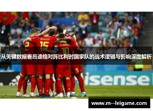 从关键数据看吕迪格对阵比利时国家队的战术逻辑与影响深度解析 从关键数据看吕迪格对阵比利时国家队的战术逻辑与影响深度解析