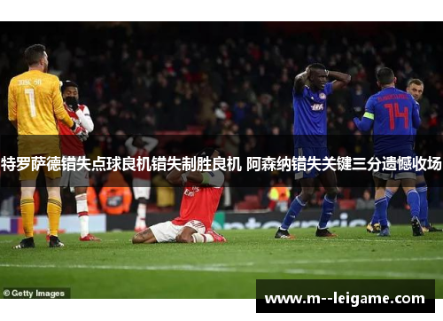 特罗萨德错失点球良机错失制胜良机 阿森纳错失关键三分遗憾收场 特罗萨德错失点球良机错失制胜良机 阿森纳错失关键三分遗憾收场